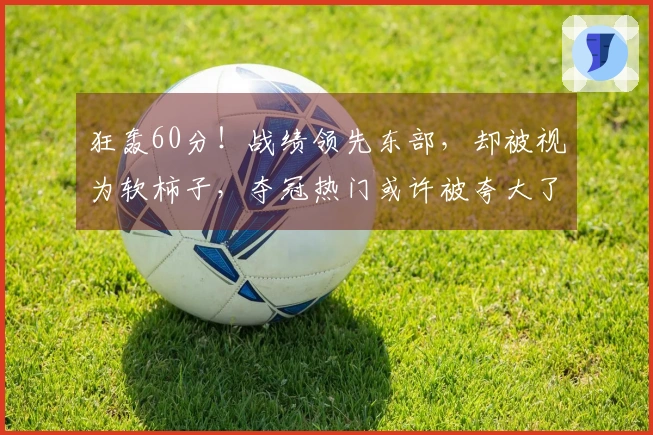 狂轰60分！战绩领先东部，却被视为软柿子，夺冠热门或许被夸大了