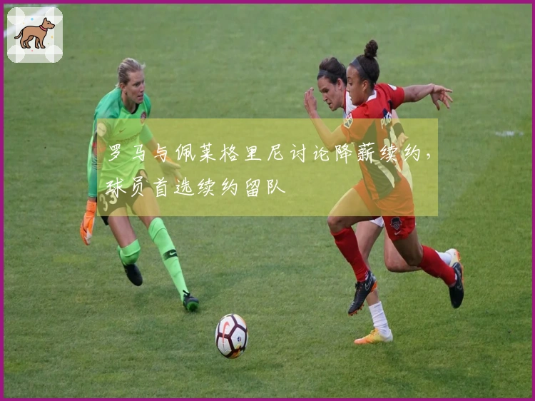 罗马与佩莱格里尼讨论降薪续约，球员首选续约留队