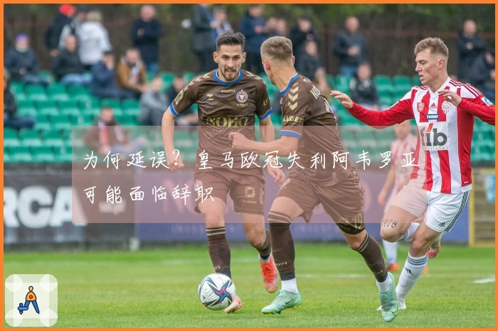 为何延误？皇马欧冠失利阿韦罗亚可能面临辞职