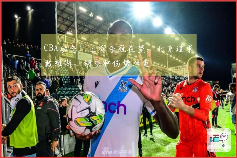 CBA动态！上海夺冠在望，北京追求戴维斯，胡明轩伤势加重