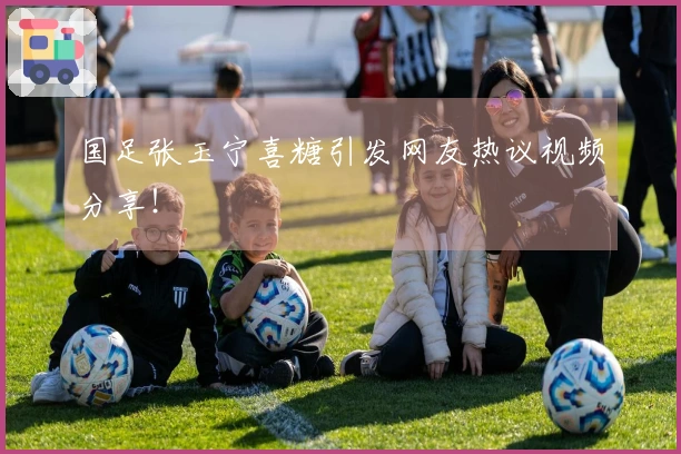 国足张玉宁喜糖引发网友热议视频分享！
