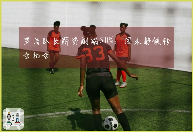 罗马队长薪资削减50%，国米静候转会机会