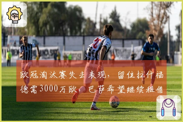 欧冠淘汰赛失去表现，留住拉什福德需3000万欧，巴萨希望继续租借而非买断