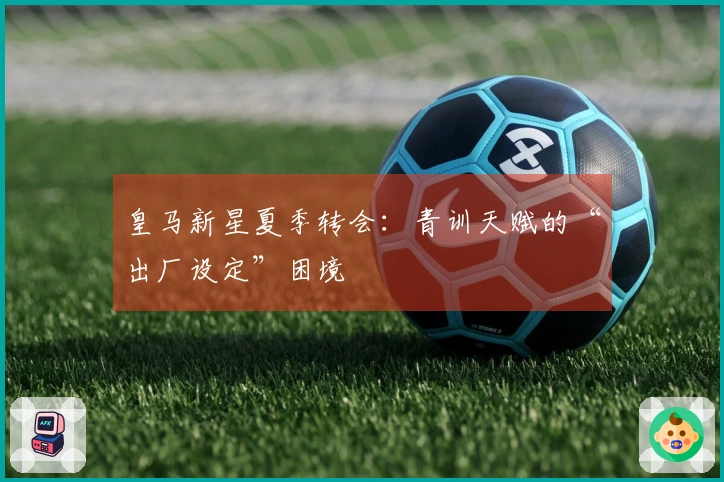 皇马新星夏季转会：青训天赋的“出厂设定”困境
