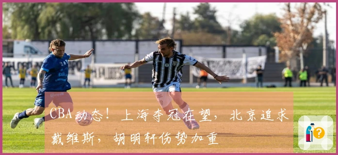 CBA动态！上海夺冠在望，北京追求戴维斯，胡明轩伤势加重