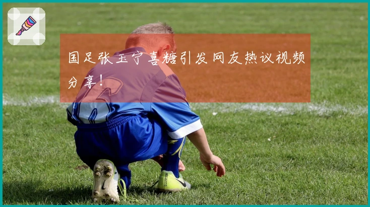 国足张玉宁喜糖引发网友热议视频分享！