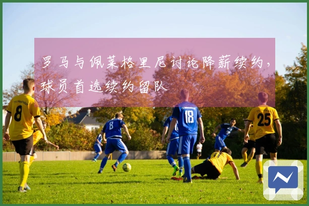罗马与佩莱格里尼讨论降薪续约，球员首选续约留队