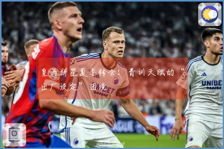 皇马新星夏季转会：青训天赋的“出厂设定”困境