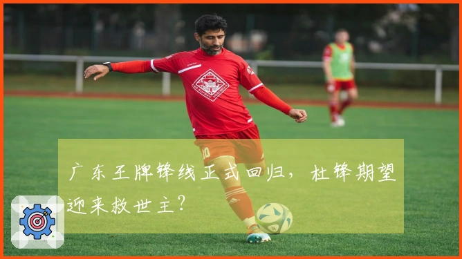 广东王牌锋线正式回归，杜锋期望迎来救世主？