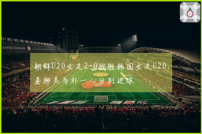 朝鲜U20女足2-0战胜韩国女足U20，姜柳美与朴一心分别进球