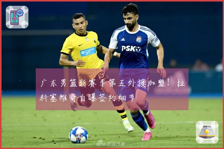 广东男篮新赛季第五外援加盟！拉科塞维奇自曝签约细节