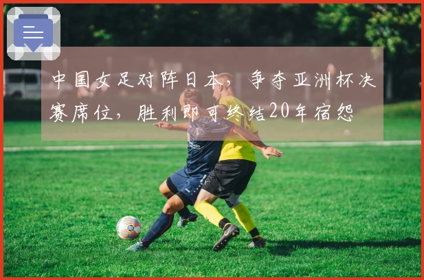 中国女足对阵日本，争夺亚洲杯决赛席位，胜利即可终结20年宿怨