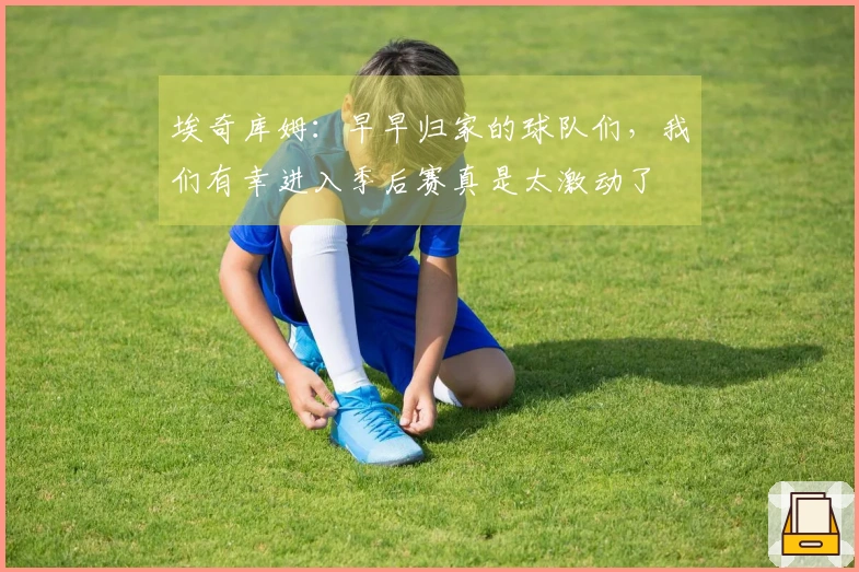 埃奇库姆：早早归家的球队们，我们有幸进入季后赛真是太激动了