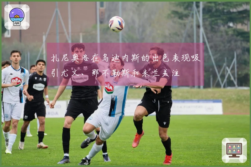 扎尼奥洛在乌迪内斯的出色表现吸引尤文、那不勒斯和米兰关注