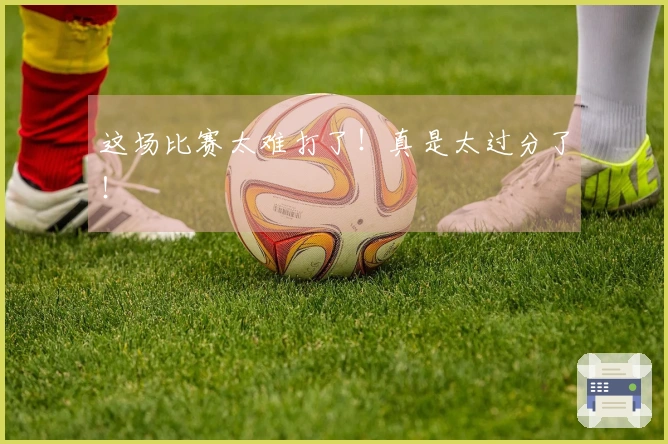 这场比赛太难打了！真是太过分了！