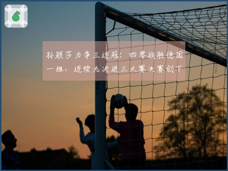 孙颖莎力争三连冠：四零战胜德国一姐，连续九次进三大赛决赛创下纪录