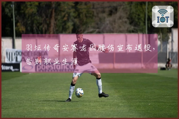 羽坛传奇安赛龙因腰伤宣布退役，告别职业生涯
