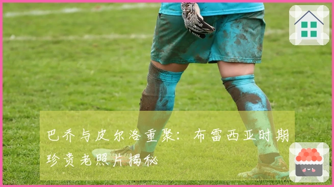 巴乔与皮尔洛重聚：布雷西亚时期珍贵老照片揭秘