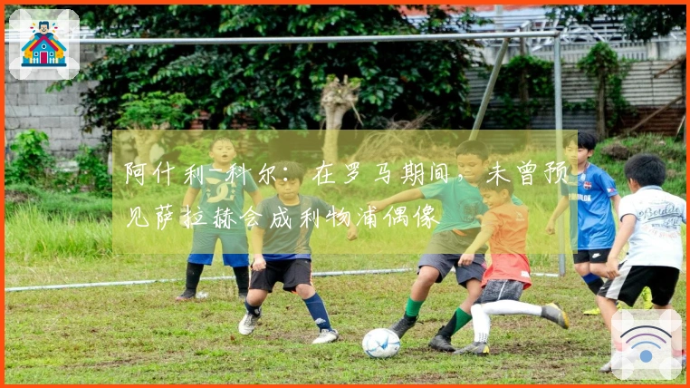 阿什利-科尔：在罗马期间，未曾预见萨拉赫会成利物浦偶像