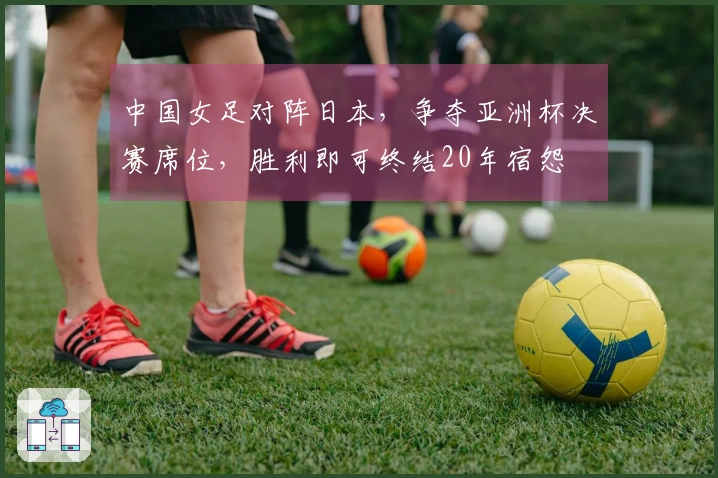 中国女足对阵日本，争夺亚洲杯决赛席位，胜利即可终结20年宿怨