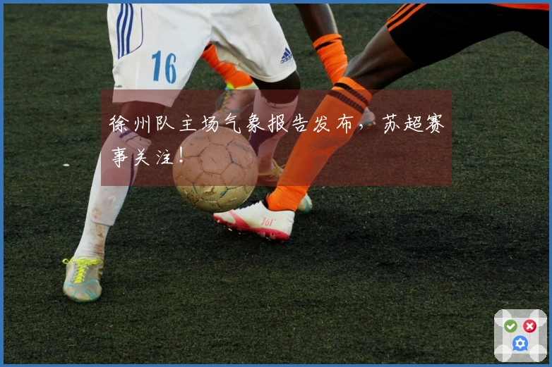 徐州队主场气象报告发布，苏超赛事关注！