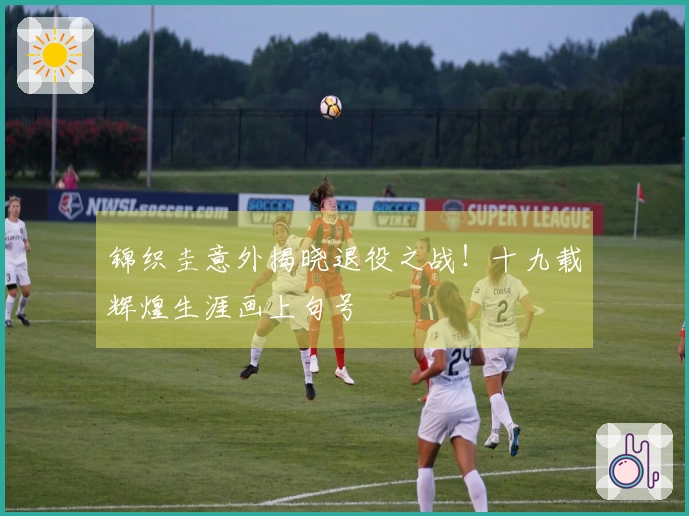 锦织圭意外揭晓退役之战！十九载辉煌生涯画上句号